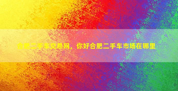 合肥二手车交易网，你好合肥二手车市场在哪里