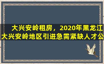 大兴安岭租房，2020年黑龙江大兴安岭地区引进急需紧缺人才公告【75人】
