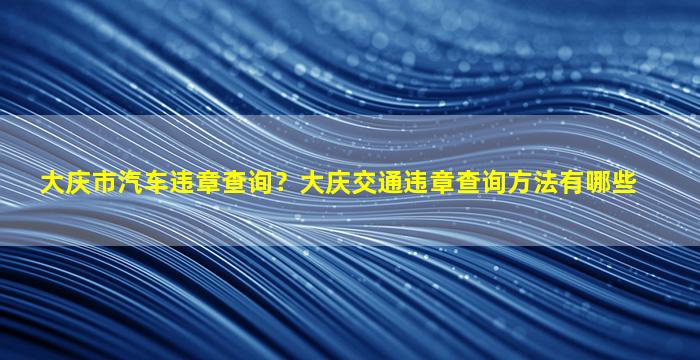 大庆市汽车违章查询？大庆交通违章查询方法有哪些