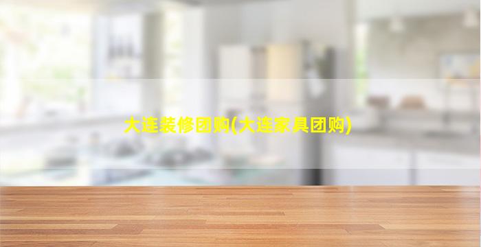 大连装修团购(大连家具团购)