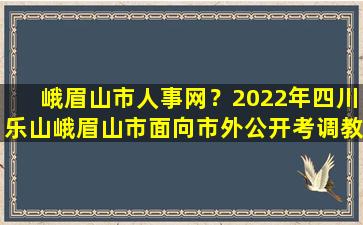 峨眉山市人事网？2022年四川乐山峨眉山市面向市外公开考*师公告【35名】