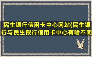 民生银行信用卡中心网站(民生银行与民生银行信用卡中心有啥不同啊)