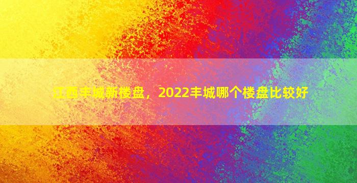 江西丰城新楼盘，2022丰城哪个楼盘比较好