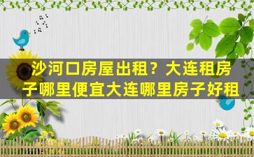 沙河口房屋出租？大连租房子哪里便宜大连哪里房子好租