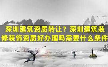 深圳建筑资质转让？深圳建筑装修装饰资质好办理吗需要什么条件