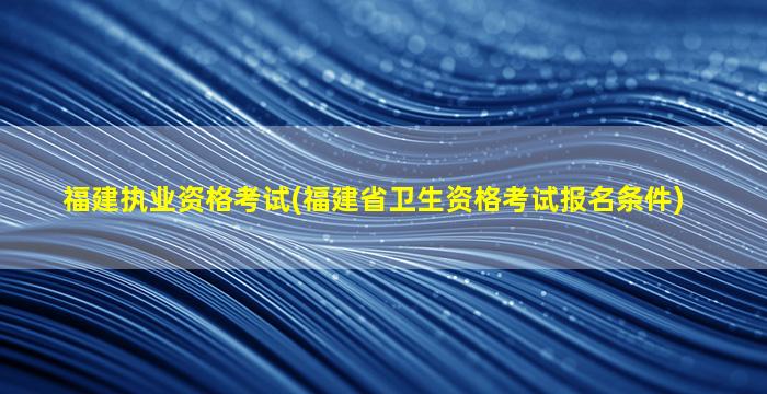 福建执业资格考试(福建省卫生资格考试报名条件)