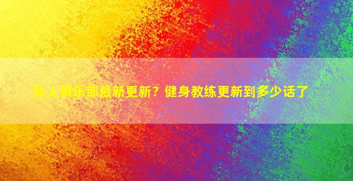 私人俱乐部最新更新？健身教练更新到多少话了