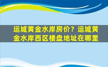 运城黄金水岸房价？运城黄金水岸西区楼盘地址在哪里