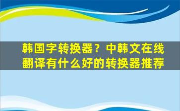 韩国字转换器？中韩文在线翻译有什么好的转换器推荐